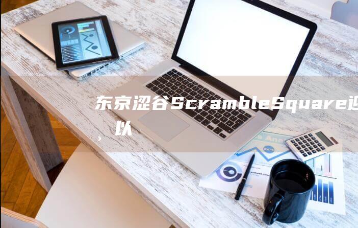 东京涩谷ScrambleSquare迎开业以来最大规模更新重新定义商业设施的未来_新闻中心